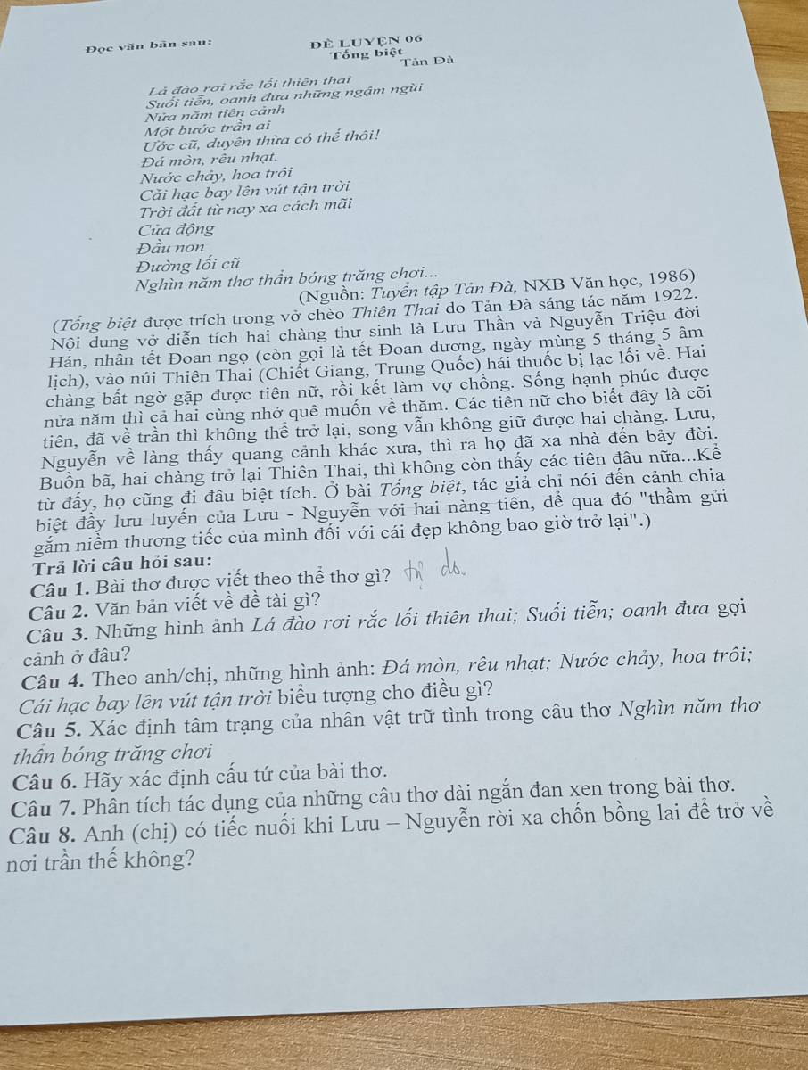 Đọc văn bãn sau: đè Luyện 06
Tổng biệt
Tản Dà
Là đào rơi rắc lối thiên thai
Suổi tiễn, oanh đưa những ngậm ngùi
Nửa năm tiên cảnh
Một bước trần ai
Ước cũ, duyên thừa có thể thôi!
Đá mòn, rêu nhạt.
Nước chảy, hoa trồi
Cải hạc bay lên vút tận trời
Trời đất từ nay xa cách mãi
Cửa động
Đầu non
Đường lối cũ
Nghìn năm thơ thần bóng trăng chơi...
(Nguồn: Tuyển tập Tân Đà, NXB Văn học, 1986)
(Tổng biệt được trích trong vở chèo Thiên Thai do Tản Đà sáng tác năm 1922.
Nội dung vở diễn tích hai chàng thư sinh là Lưu Thần và Nguyễn Triệu đời
Hán, nhân tết Đoan ngọ (còn gọi là tết Đoan dương, ngày mùng 5 tháng 5 âm
lịch), vào núi Thiên Thai (Chiết Giang, Trung Quốc) hái thuốc bị lạc lối về. Hai
chàng bất ngờ gặp được tiên nữ, rồi kết làm vợ chồng. Sống hạnh phúc được
nửa năm thì cả hai cùng nhớ quê muốn về thăm. Các tiên nữ cho biết đây là cõi
tiên, đã về trần thì không thể trở lại, song vẫn không giữ được hai chàng. Lưu,
Nguyễn về làng thấy quang cảnh khác xưa, thì ra họ đã xa nhà đến bảy đời.
Buồn bã, hai chàng trở lại Thiên Thai, thì không còn thấy các tiên đâu nữa...Kể
từ đấy, họ cũng đi đâu biệt tích. Ở bài Tống biệt, tác giả chỉ nói đến cảnh chia
biệt đầy lưu luyến của Lưu - Nguyễn với hai nàng tiên, để qua đó "thầm gửi
gắm niềm thương tiếc của mình đối với cái đẹp không bao giờ trở lại".)
Trả lời câu hỏi sau:
Câu 1. Bài thơ được viết theo thể thơ gì?
Câu 2. Văn bản viết về đề tài gì?
Câu 3. Những hình ảnh Lá đào rơi rắc lối thiên thai; Suối tiễn; oanh đưa gợi
cảnh ở đâu?
Câu 4. Theo anh/chị, những hình ảnh: Đá mòn, rêu nhạt; Nước chảy, hoa trôi;
Cái hạc bay lên vút tận trời biểu tượng cho điều gì?
Câu 5. Xác định tâm trạng của nhân vật trữ tình trong câu thơ Nghìn năm thơ
thân bóng trăng chơi
Câu 6. Hãy xác định cấu tứ của bài thơ.
Câu 7. Phân tích tác dụng của những câu thơ dài ngắn đan xen trong bài thơ.
Câu 8. Anh (chị) có tiếc nuối khi Lưu - Nguyễn rời xa chốn bồng lai để trở về
nơi trần thế không?