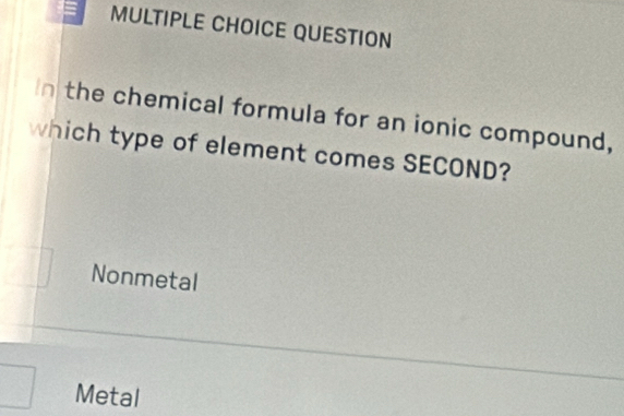 QUESTION
In the chemical formula for an ionic compound,
which type of element comes SECOND?
Nonmetal
Metal