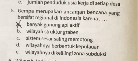 e. jumlah penduduk usia kerja di setiap desa
5. Gempa merupakan ancaman bencana yang
bersifat regional di Indonesia karena . . . .
banyak gunung api aktif
b. wilayah struktur graben
c. sistem sesar saling memotong
d. wilayahnya berbentuk kepulauan
e. wilayahnya dikelilingi zona subduksi
6 Wil