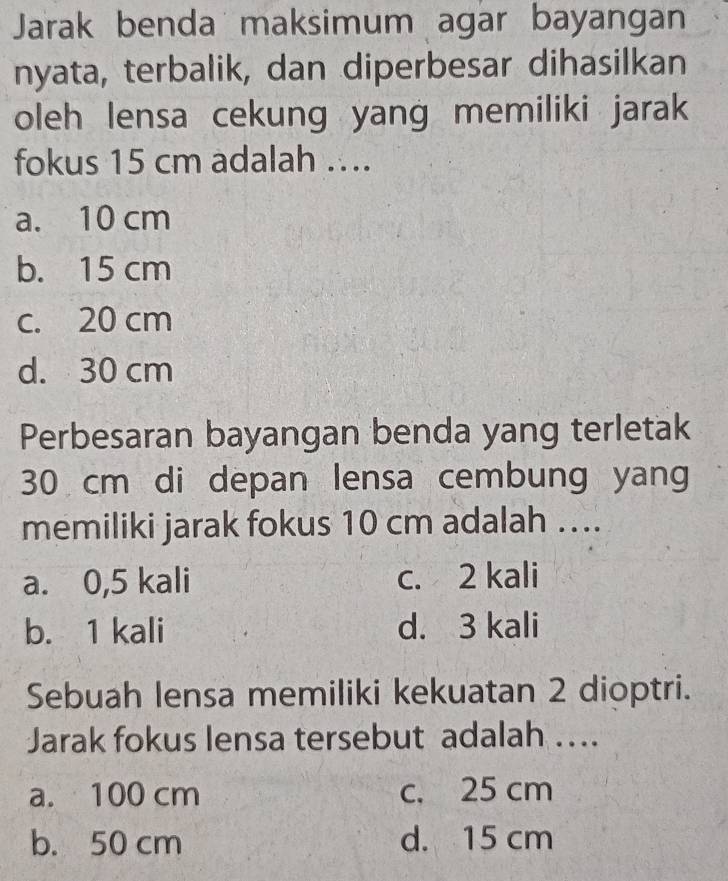 Jarak benda maksimum agar bayangan
nyata, terbalik, dan diperbesar dihasilkan
oleh lensa cekung yang memiliki jarak
fokus 15 cm adalah ...
a. 10 cm
b. 15 cm
c. 20 cm
d. 30 cm
Perbesaran bayangan benda yang terletak
30 cm di depan lensa cembung yang
memiliki jarak fokus 10 cm adalah ….
a. 0,5 kali c. 2 kali
b. 1 kali d. 3 kali
Sebuah lensa memiliki kekuatan 2 dioptri.
Jarak fokus lensa tersebut adalah ….
a. 100 cm c. 25 cm
b. 50 cm d. 15 cm