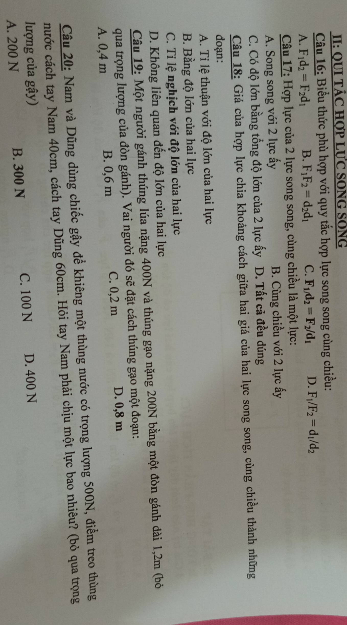 II: QUI TÁC HợP LƯC SONG SONG
Câu 16: Biểu thức phù hợp với quy tắc hợp lực song song cùng chiều:
A. F_1d_2=F_2d_1
B. F_1F_2=d_2d_1 C. F_1/d_2=F_2/d_1 D. F_1/F_2=d_1/d_2
Câu 17: Hợp lực của 2 lực song song, cùng chiều là một lực:
A. Song song với 2 lực ấy B. Cùng chiều với 2 lực ấy
C. Có độ lớn bằng tổng độ lớn của 2 lực ấy D. Tất cả đều đúng
Câu 18: Giá của hợp lực chia khoảng cách giữa hai giá của hai lực song song, cùng chiều thành những
đoạn:
A. Tỉ lệ thuận với độ lớn của hai lực
B. Bằng độ lớn của hai lực
C. Tỉ lệ nghịch với độ lớn của hai lực
D. Không liên quan đến độ lớn của hai lực
Câu 19: Một người gánh thúng lúa nặng 400N và thúng gạo nặng 200N bằng một đòn gánh dài 1,2m (bỏ
qua trọng lượng của đòn gánh). Vai người đó sẽ đặt cách thúng gạo một đoạn:
C. 0,2 m D. 0,8 m
A. 0,4 m B. 0,6 m
Câu 20: Nam và Dũng dùng chiếc gậy để khiêng một thùng nước có trọng lượng 500N, điểm treo thùng
nước cách tay Nam 40cm, cách tay Dũng 60cm. Hỏi tay Nam phải chịu một lực bao nhiêu? (bỏ qua trọng
lượng của gậy) D. 400 N
A. 200 N B. 300 N
C. 100 N