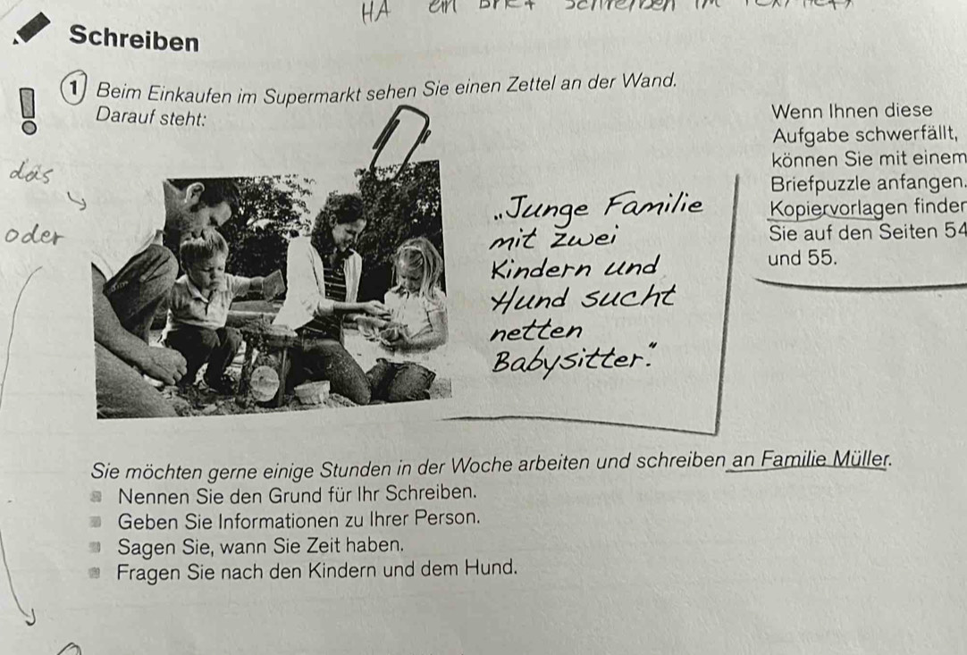 Schreiben 
1 Beim Einkaufen im Supermarkt sehen Sie einen Zettel an der Wand. 
Wenn Ihnen diese 
Aufgabe schwerfällt, 
können Sie mit einem 
Briefpuzzle anfangen 
Junge Familie Kopiervorlagen finder 
it žwei Sie auf den Seiten 54
Kindern und 
und 55. 
Hund sucht 
netten 
Babysitter." 
Sie möchten gerne einige Stunden in der Woche arbeiten und schreiben an Familie Müller. 
Nennen Sie den Grund für Ihr Schreiben. 
Geben Sie Informationen zu Ihrer Person. 
Sagen Sie, wann Sie Zeit haben. 
Fragen Sie nach den Kindern und dem Hund.