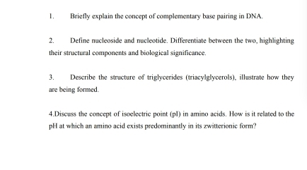 Briefly explain the concept of complementary base pairing in DNA. 
2. Define nucleoside and nucleotide. Differentiate between the two, highlighting 
their structural components and biological significance. 
3. Describe the structure of triglycerides (triacylglycerols), illustrate how they 
are being formed. 
4.Discuss the concept of isoelectric point (pI) in amino acids. How is it related to the 
pH at which an amino acid exists predominantly in its zwitterionic form?