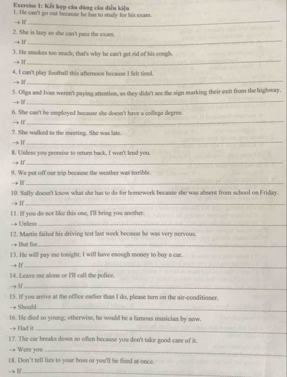 Kết hợp câu dùng câu điều kiện 
1. He can't go out because he has to study for his exam. 
If 
_ 
2. She is lazy so she can't pass the exam. 
If 
_ 
_ 
3. He smokes too much; that's why he can't get rid of his cough. 
If 
4. I can't play football this afternoon because I felt tired. 
If 
_ 
5. Olga and Ivan weren't paying attention, so they didn't see the sign marking their exit from the highway. 
If 
_ 
6. She can't be employed because she doesn't have a college degree. 
If 
_ 
7. She walked to the meeting. She was late. 
→ If 
_ 
8. Unless you promise to return back, I won't lend you. 
If_ 
9. We put off our trip because the weather was terrible. 
If_ 
10. Sally doesn't know what she has to do for homework because she was absent from school on Friday. 
If_ 
11. If you do not like this one, I'll bring you another. 
Unless_ 
12. Martin failed his driving test last week because he was very nervous. 
But for._ 
13. He will pay me tonight; I will have enough money to buy a car. 
→If_ 
14. Leave me alone or I'll call the police. 
If_ 
15. If you arrive at the office earlier than I do, please turn on the air-conditioner. 
Should_ 
16. He died so young; otherwise, he would be a famous musician by now. 
Had it_ 
17. The car breaks down so often because you don't take good care of it. 
Were you_ 
18. Don’t tell lies to your boss or you'll be fired at once. 
If_