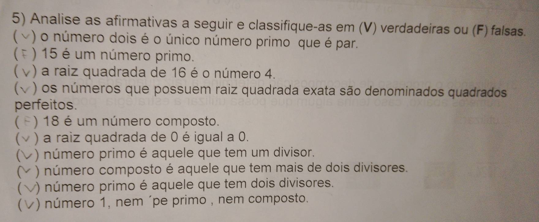 Analise as afirmativas a seguir e classifique-as em (V) verdadeiras ou (F) falsas. 
 ) o número dois é o único número primo que é par. 
 ) 15 é um número primo. 
) a raiz quadrada de 16 é o número 4. 
1 ) os números que possuem raiz quadrada exata são denominados quadrados 
perfeitos. 
( ) 18 é um número composto. 
( ) a raiz quadrada de 0 é igual a 0. 
( ) número primo é aquele que tem um divisor. 
C ) número composto é aquele que tem mais de dois divisores. 
( ) número primo é aquele que tem dois divisores. 
 ) número 1, nem ´pe primo , nem composto.