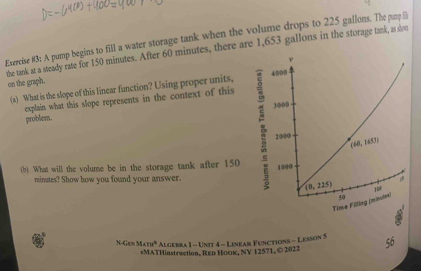 Exercise #3: A pump begins to fill a water storage tank when the volume drops to 225 gallons. The pump fil
the tank at a steady rate for 150 minutes. After 60 minutes, there are 1,653 gallons in the storage tank, as shvwr
on the graph.
(a) What is the slope of this linear function? Using proper units,
explain what this slope represents in the context of this
problem. 
(b) What will the volume be in the storage tank after 150 
minutes? Show how you found your answer.
N-Gen MATH° Algebra I - Unit 4 - Linear Functions - Lesson 5
eMATHinstruction, REр Ноок, NY 12571, © 2022