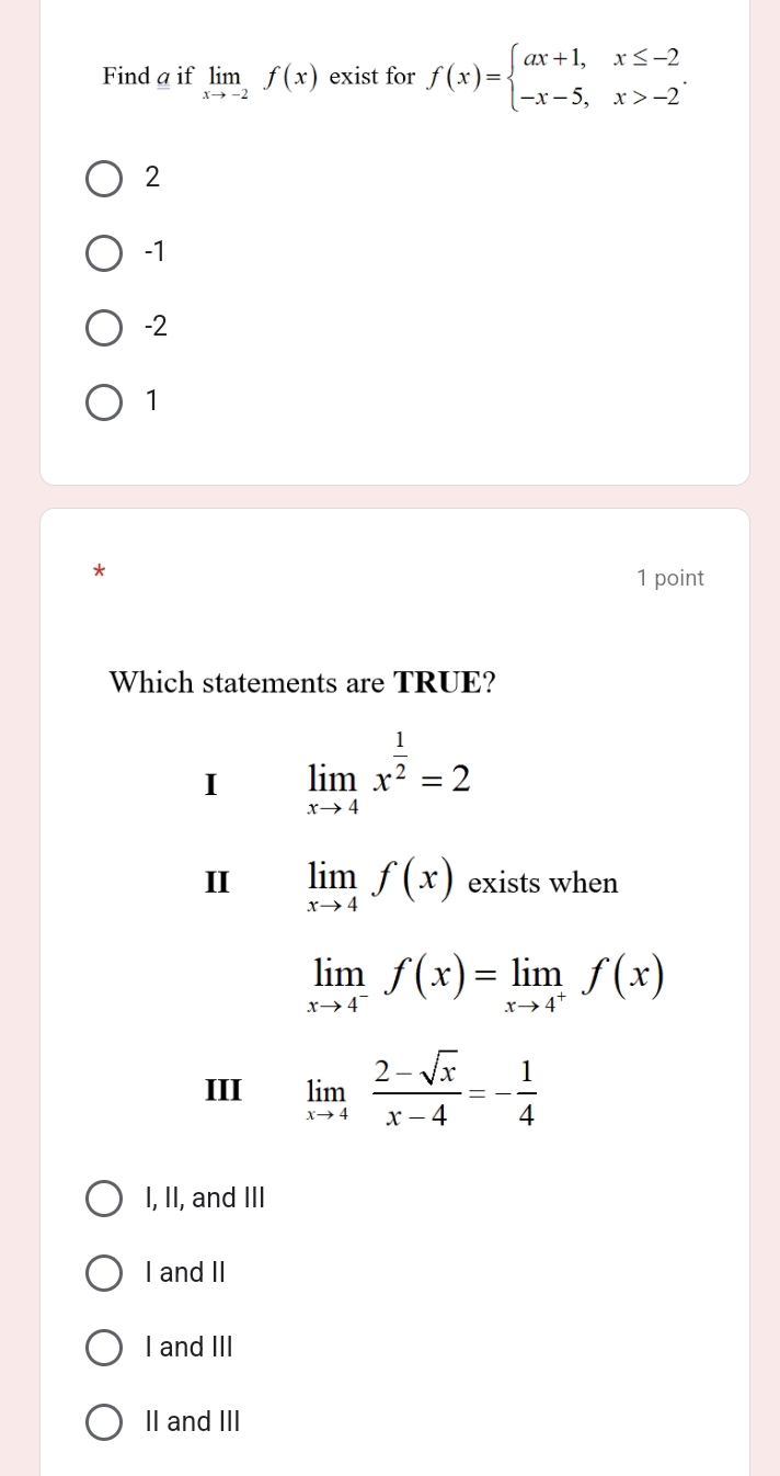 Find a if limlimits _xto -2f(x) exist for f(x)=beginarrayl ax+1,x≤ -2 -x-5,x>-2endarray..
2
-1
-2
1
* 1 point
Which statements are TRUE?
I limlimits _xto 4x^(frac 1)2=2
II limlimits _xto 4f(x) exists when
limlimits _xto 4^-f(x)=limlimits _xto 4^+f(x)
III limlimits _xto 4 (2-sqrt(x))/x-4 =- 1/4 
I, II, and III
I and II
I and III
II and III