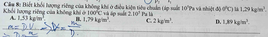 P_2 1_1
Câu 8: Biết khối lượng riêng của không khí ở điều kiện tiêu chuẩn (áp suất 10^5Pa và nhiệt độ 0^0C) là 1,29kg/m^3. 
Khối lượng riêng của không khí ở 100°C và áp suất 2.10^5 Pa là
A. 1,53kg/m^3. B. 1,79kg/m^3. C. 2kg/m^3. D. 1,89kg/m^3.