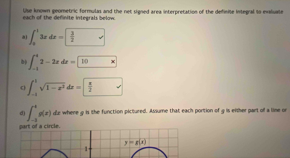 Use known geometric formulas and the net signed area interpretation of the definite integral to evaluate 
each of the definite integrals below. 
a) ∈t _0^(13xdx=frac 3)2
b) ∈t _(-1)^42-2xdx= 10x
C) ∈t _(-1)^1sqrt(1-x^2)dx= π /2 
d) ∈t _(-3)^4g(x)dx where g is the function pictured. Assume that each portion of g is either part of a line or 
part of a circle.
y=g(x)
1