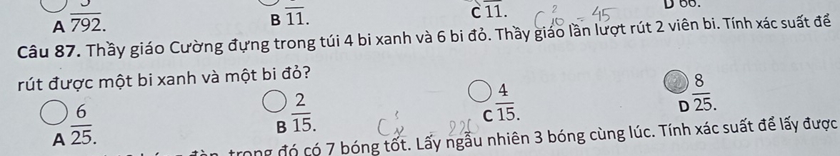 A  3/792. 
B overline 11.
Coverline 11. 
D oo.
Câu 87. Thầy giáo Cường đựng trong túi 4 bi xanh và 6 bi đỏ. Thầy giáo lần lượt rút 2 viên bi. Tính xác suất để
rút được một bi xanh và một bi đỏ?
A  6/25. 
B  2/15. 
C  4/15. 
D  8/25. 
ong đó có 7 bóng tốt. Lấy ngẫu nhiên 3 bóng cùng lúc. Tính xác suất để lấy được