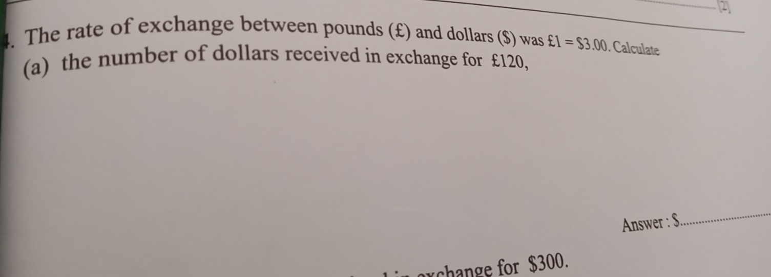 The rate of exchange between pounds (£) and dollars ($) was £1=$3.00. Calculate 
(a) the number of dollars received in exchange for £120, 
Answer : S. 
_ 
change for $300.