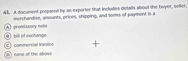 A document prepared by an exporter that includes details about the buyer, seller,
merchandise, amounts, prices, shipping, and terms of payment is a
promissory note
Bbill of exchange
c commercial invoice
D) none of the above