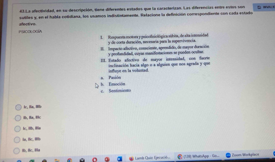 La afectividad, en su descripción, tiene diferentes estados que la caracterizan. Las diferencias entre estos son UNVVLI
sutiles y, en el habla cotidiana, los usamos indistintamente. Relacione la definición correspondiente con cada estado
afectivo.
Psicología
I Respuesta motora y psicofisiológica súbita, de alta intensidad
y de corta duración, necesaria para la supervivencia.
II. Impacto afectivo, consciente, aprendido, de mayor duración
y profundidad, cuyas manifestaciones se pueden ocultar.
III. Estado afectivo de mayor intensidad, con fuerte
inclinación hacia algo o a alguien que nos agrada y que
influye en la voluntad.
a. Pasión
b. Emoción
c. Sentimiento
Ic, Ia, Ib
lb,a, c
lc, Iib, Ia
la, lc, ib
lb, lc, Ⅲa
Lamb Quiz: Ejecució... (139) WhatsApp = Go.... Zoom Workplace