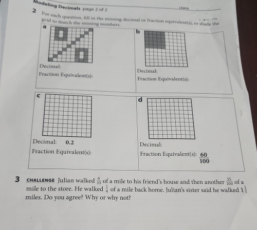 Modeling Decimals page 2 of 2 
|DATE 
2 For each question, fill in the missing decimal or fraction equivalent(s), or shade the 
grid to match the missing numbers. 
a 
b 
Decimal: Decimal: 
Fraction Equivalent(s): Fraction Equivalent(s): 
c 
d 
Decimal: 0.2 Decimal: 
Fraction Equivalent(s): Fraction Equivalent(s):  60/100 
3 chalLenge Julian walked  6/10  of a mile to his friend's house and then another  35/100  of a
mile to the store. He walked  1/4  of a mile back home. Julian's sister said he walked 1 1/5 
miles. Do you agree? Why or why not?