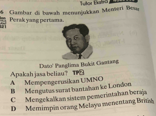 Tutor Ekstra
6 Gambar di bawah menunjukkan Menteri Besan
Perak yang pertama.
PIM
21
Dato' Panglima Bukit Gantang
Apakah jasa beliau?
A Mempengerusikan UMNO
B Mengutus surat bantahan ke London
C Mengekalkan sistem pemerintahan beraja
D Memimpin orang Melayu menentang British