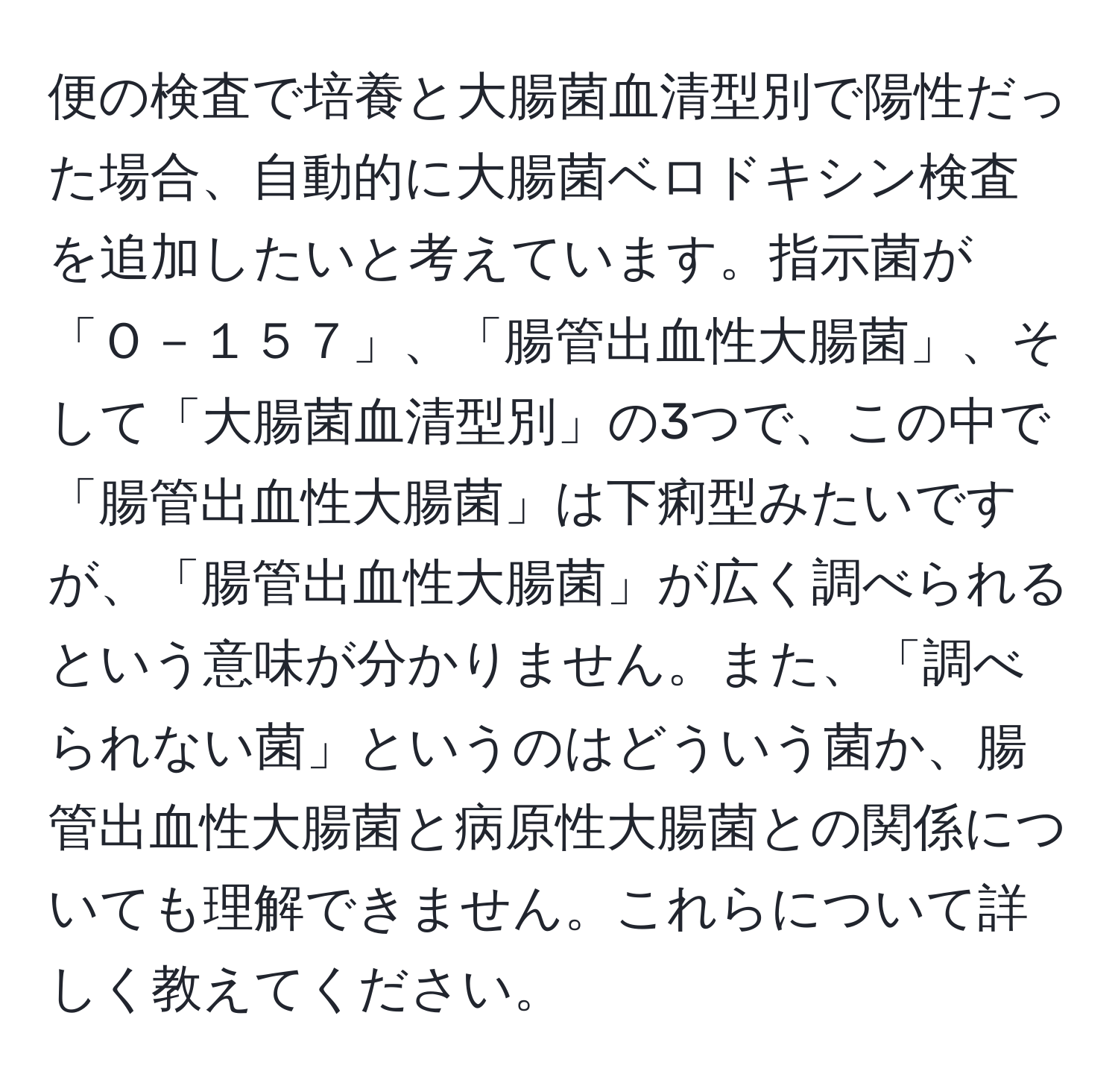 便の検査で培養と大腸菌血清型別で陽性だった場合、自動的に大腸菌ベロドキシン検査を追加したいと考えています。指示菌が「Ｏ－１５７」、「腸管出血性大腸菌」、そして「大腸菌血清型別」の3つで、この中で「腸管出血性大腸菌」は下痢型みたいですが、「腸管出血性大腸菌」が広く調べられるという意味が分かりません。また、「調べられない菌」というのはどういう菌か、腸管出血性大腸菌と病原性大腸菌との関係についても理解できません。これらについて詳しく教えてください。