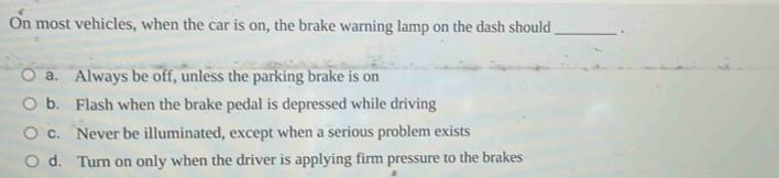 On most vehicles, when the car is on, the brake warning lamp on the dash should _.
a. Always be off, unless the parking brake is on
b. Flash when the brake pedal is depressed while driving
c. Never be illuminated, except when a serious problem exists
d. Turn on only when the driver is applying firm pressure to the brakes