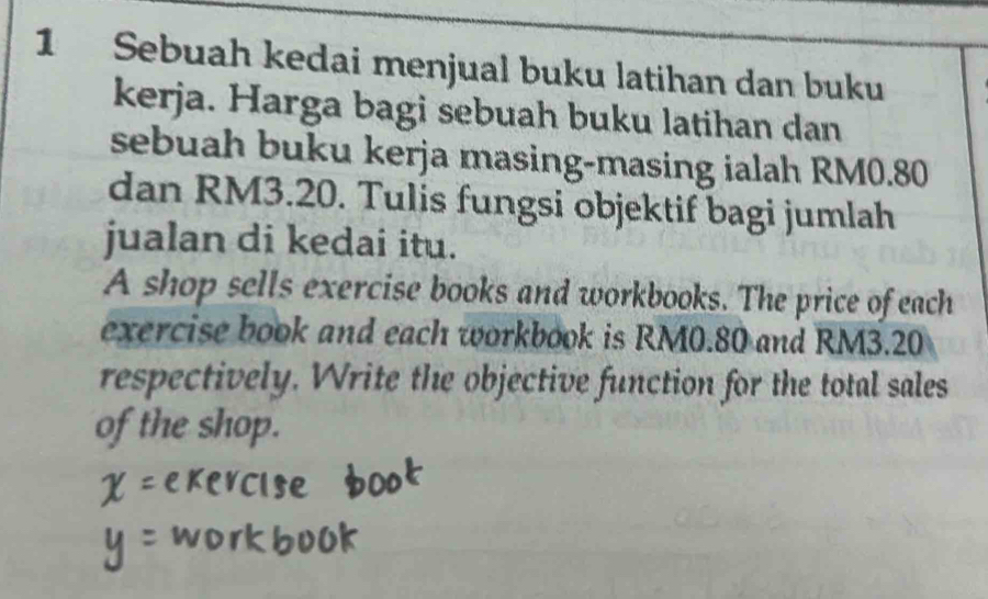 Sebuah kedai menjual buku latihan dan buku 
kerja. Harga bagi sebuah buku latihan dan 
sebuah buku kerja masing-masing ialah RM0.80
dan RM3.20. Tulis fungsi objektif bagi jumlah 
jualan di kedai itu. 
A shop sells exercise books and workbooks. The price of each 
exercise book and each workbook is RM0.80 and RM3.20
respectively. Write the objective function for the total sales 
of the shop.