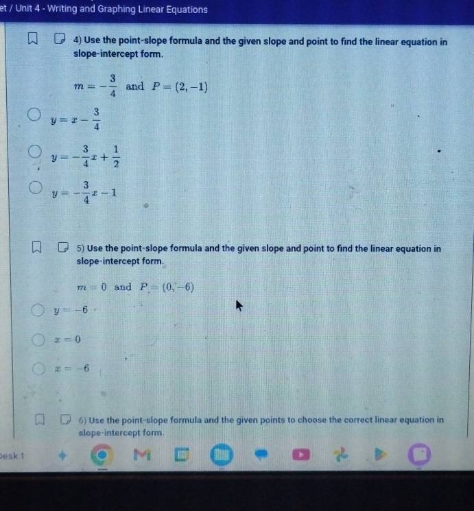 et / Unit 4 - Writing and Graphing Linear Equations 
4) Use the point-slope formula and the given slope and point to find the linear equation in 
slope-intercept form.
m=- 3/4  and P=(2,-1)
y=x- 3/4 
y=- 3/4 x+ 1/2 
y=- 3/4 x-1
5) Use the point-slope formula and the given slope and point to find the linear equation in 
slope-intercept form.
m=0 and P=(0,-6)
y=-6
x=0
x=-6
6) Use the point-slope formula and the given points to choose the correct linear equation in 
slope-intercept form. 
Desk 1