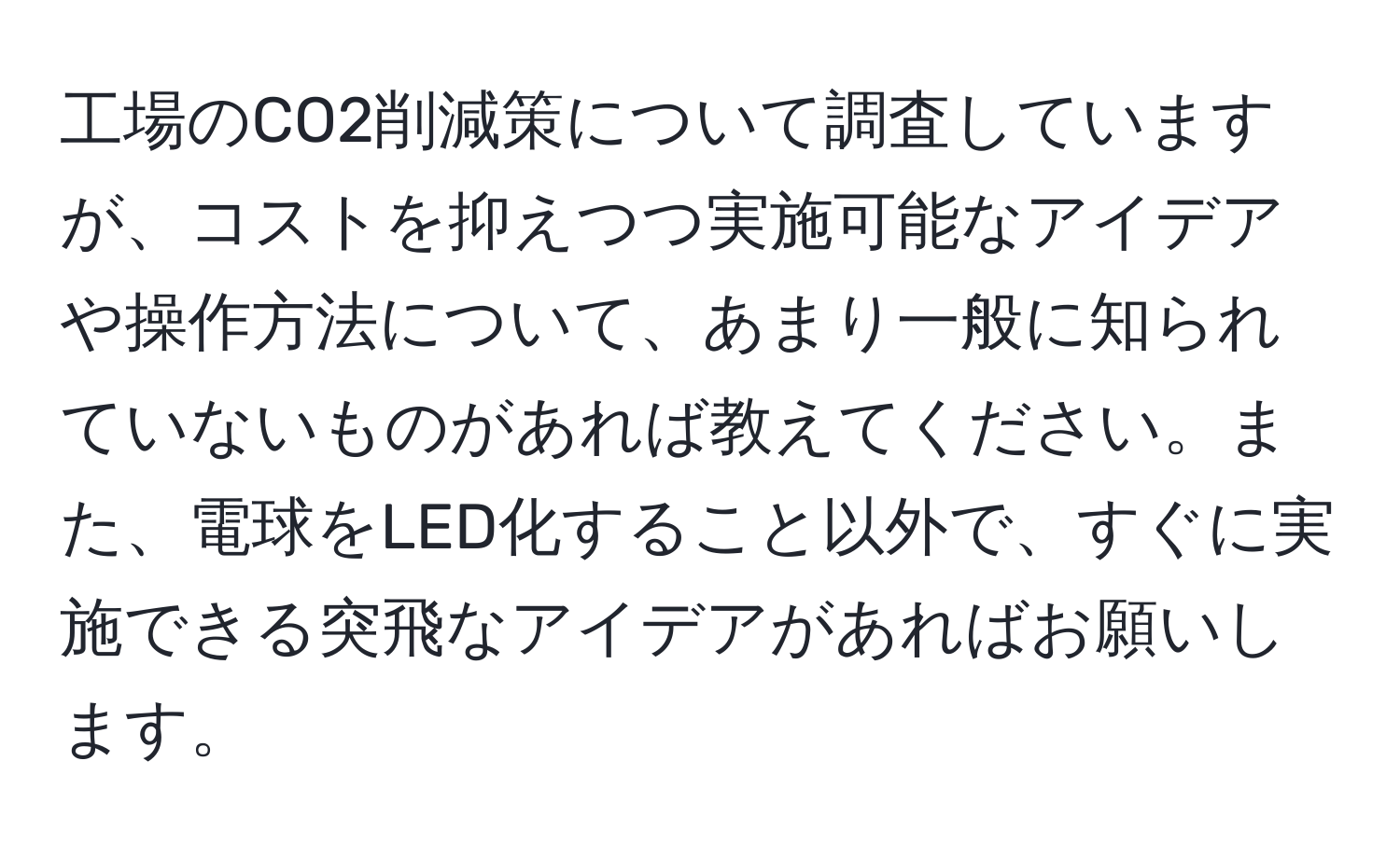 工場のCO2削減策について調査していますが、コストを抑えつつ実施可能なアイデアや操作方法について、あまり一般に知られていないものがあれば教えてください。また、電球をLED化すること以外で、すぐに実施できる突飛なアイデアがあればお願いします。