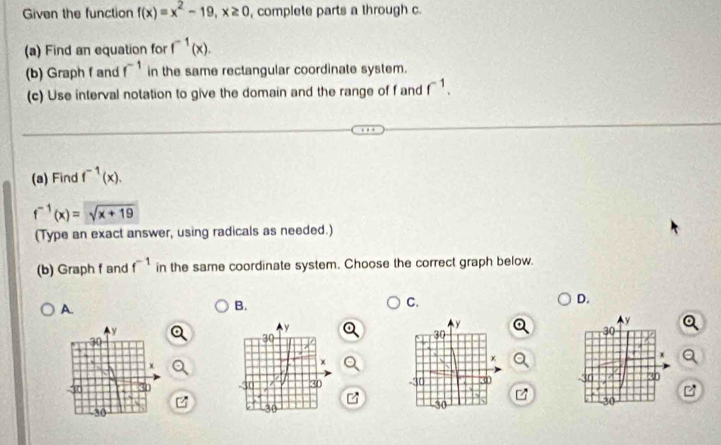 Given the function f(x)=x^2-19, x≥ 0 , complete parts a through c.
(a) Find an equation for f^(-1)(x). 
(b) Graph f and f^(-1) in the same rectangular coordinate system.
(c) Use interval notation to give the domain and the range of f and f^(-1). 
(a) Find f^(-1)(x).
f^(-1)(x)=sqrt(x+19)
(Type an exact answer, using radicals as needed.)
(b) Graph f and f^(-1) in the same coordinate system. Choose the correct graph below.
D.
A.
B.
C.