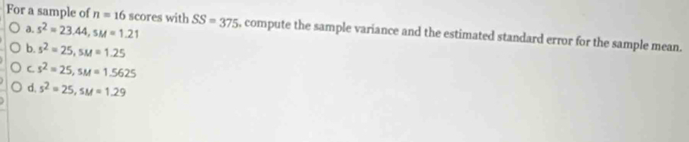 a. s^2=23.44, sM=1.21
For a sample of n=16 scores with SS=375 , compute the sample variance and the estimated standard error for the sample mean.
b. s^2=25, sM=1.25
C. s^2=25, sM=1.5625
d. s^2=25, sM=1.29