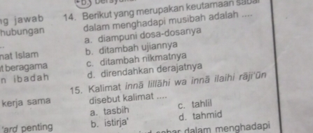 jawab 14. Berikut yang merupakan keutamaan sapa
hubungan dalam menghadapi musibah adalah ....
a. diampuni dosa-dosanya
nạt İslam b. ditambah ujiannya
it beragama c. ditambah nikmatnya
n i b ad ah d. direndahkan derajatnya
15. Kalimat innā lillāhi wa innā ilaihi rāji'ūn
kerja sama disebut kalimat ....
a. tasbih c. tahlil
'ard penting b. istirja' d. tahmid
n h ar da lam menghadapi