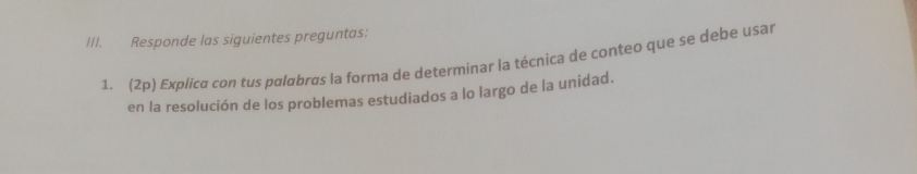 Responde las siguientes preguntas: 
1. (2p) Explica con tus palabras la forma de determinar la técnica de conteo que se debe usar 
en la resolución de los problemas estudiados a lo largo de la unidad.