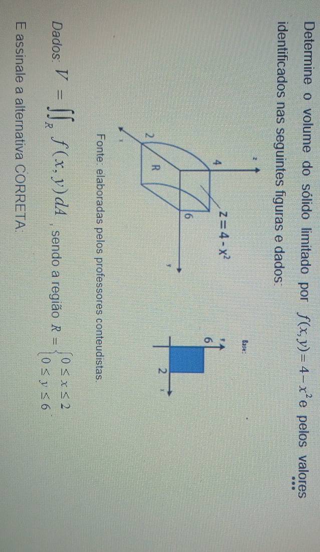 Determine o volume do sólido limitado por f(x,y)=4-x^2 e pelos valores
identificados nas seguintes figuras e dados:
Base:
Fonte: elaboradas pelos professores conteudistas.
Dados: V=∈t ∈t _Rf(x,y)dA , sendo a região R=beginarrayl 0≤ x≤ 2 0≤ y≤ 6endarray.
E assinale a alternativa CORRETA: