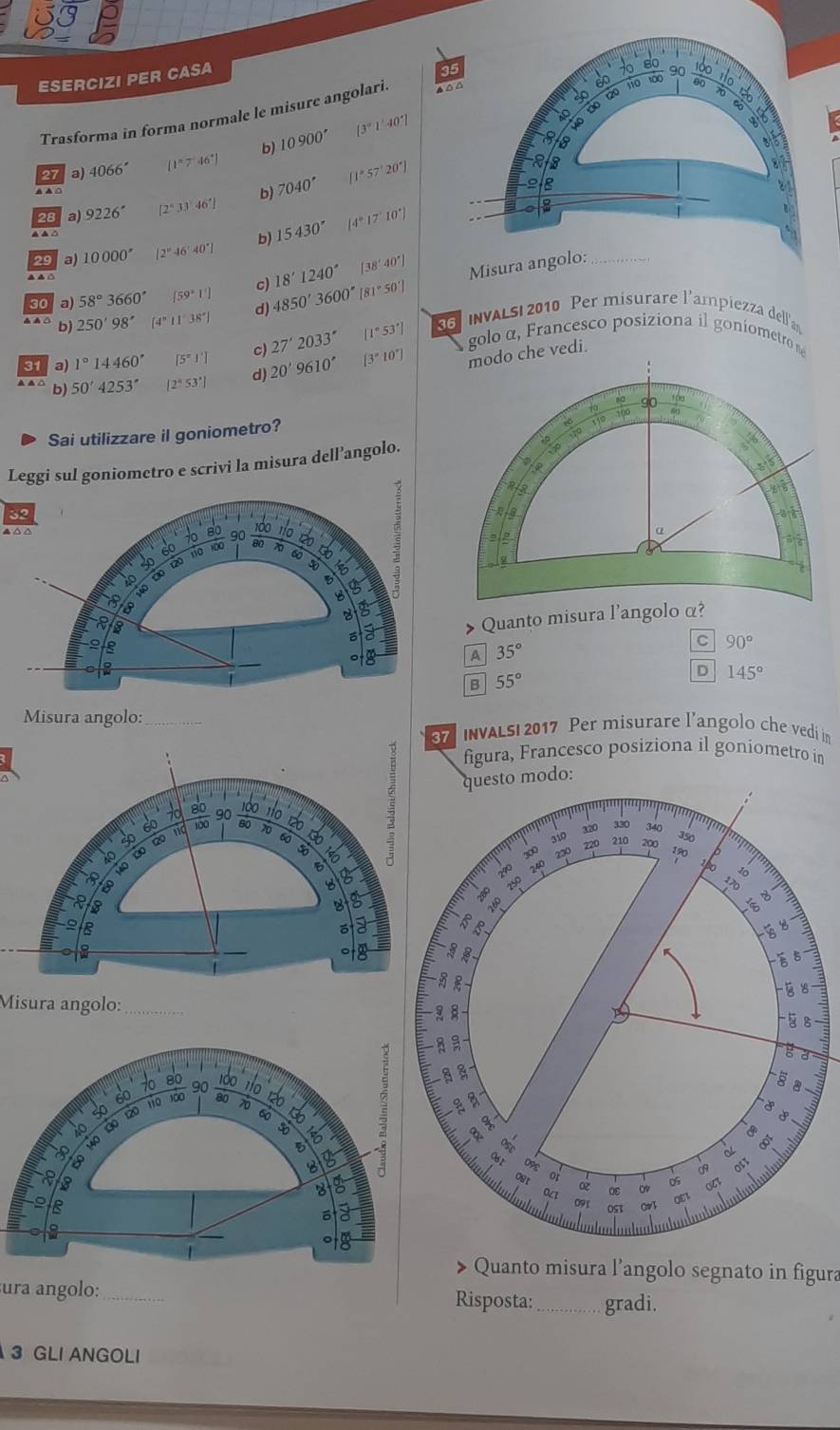 ESERCIZI PER CASA
Trasforma in forma normale le misure angolari. 
27 a) 4066° [1°7°46°] b) 10900° [3°1'40
28 a) 9226^(·) [2°33'46'] b) 7040° [1°57'20^]
29 a) 10000° [2°46'40'] b) 15430° (4°17'10')
18'1240° [38'40°]
Misura angolo:_
30 a) 58°3660° [59°1'] 4850'3600' 81°50'J
SS INVALS| 2010 Per misurare l'ampiezza dellían
b) 250'98' (4°11'38') d)
[1°53'] golo α , Francesco posiziona il goniometro 
31 a) 1°14460° [5°1'] c) 27'2033'' [3°10']
b) 50'4253'' [2°53'] d) 20'9610'
Sai utilizzare il goniometro? 
Leggi sul goniometro e scrivi la misura dell’angolo.
32 
do
90 80 70 6
a
A 35°
C 90°
|
B 55°
D 145°
Misura angolo:_
INvALS 2017 Per misurare l’angolo che vedi in
figura, Francesco posiziona il goniometro in
modo:
Quanto misura l’angolo segnato in figura
ura angolo: _Risposta:_ gradi.
3 GLI ANGOLI