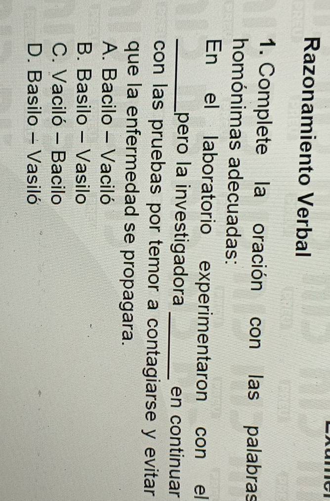 Razonamiento Verbal
1. Complete la oración con las palabras
homónimas adecuadas:
En el laboratorio experimentaron con el
_pero la investigadora _en continuar
con las pruebas por temor a contagiarse y evitar
que la enfermedad se propagara.
A. Bacilo - Vaciló
B. Basilo - Vasilo
C. Vaciló - Bacilo
D. Basilo - Vasiló