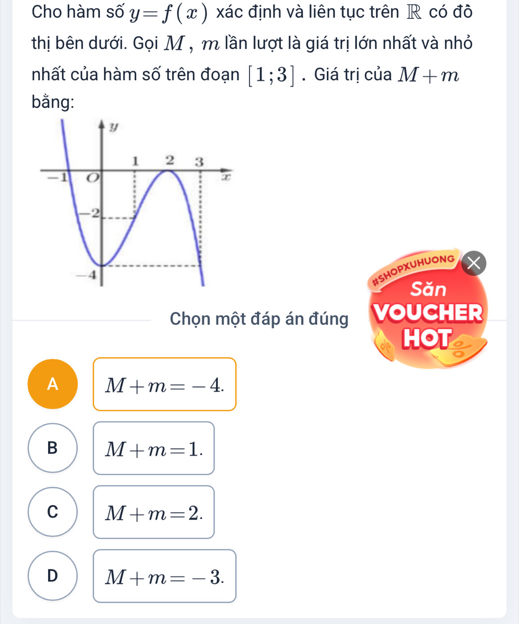 Cho hàm số y=f(x) xác định và liên tục trên R có đô
thị bên dưới. Gọi M , m lần lượt là giá trị lớn nhất và nhỏ
nhất của hàm số trên đoạn [1;3]. Giá trị của M+m
bằng:
#SHOPXUHUONG
Săn
Chọn một đáp án đúng VOUCHER
HOT
A M+m=-4.
B M+m=1.
C M+m=2.
D M+m=-3.