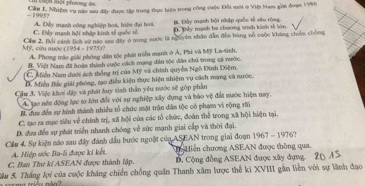 ch chộn một phương án.
Câu 1. Nhiệm vụ nảo sau đây được tập trung thực hiện trong công cuộc Đổi mới ở Việt Nam giai đoạn 1986
- 1995?
A. Đầy mạnh công nghiệp hoá, hiện đại hoá. B. Đầy mạnh hội nhập quốc tế sâu rộng.
C. Đầy mạnh hội nhập kinh tế quốc tế. D. Đầy mạnh ba chương trình kinh tế lớn.
Câu 2. Bối cảnh lịch sử nào sau đây ở trong nước là nguyên nhân dẫn đến bùng nổ cuộc kháng chiến chống
Mỹ, cứu nước (1954 - 1975)?
A. Phong trào giải phóng dân tộc phát triển mạnh ở Á, Phi và Mỹ La-tinh.
B. Việt Nam đã hoàn thành cuộc cách mạng dân tộc dân chủ trong cả nước.
C. Miền Nam dưới ách thống trị của Mỹ và chính quyền Ngô Đình Diệm.
D. Miền Bắc giải phóng, tạo điều kiện thực hiện nhiệm vụ cách mạng cả nước.
Cầu 3. Việc khơi dậy và phát huy tinh thần yêu nước sẽ góp phần
A. tạo nên động lực to lớn đối với sự nghiệp xây dựng và bảo vệ đất nước hiện nay.
B. dưa đến sự hình thành nhiều tổ chức mặt trận dân tộc có phạm vi rộng rãi
C. tạo ra mục tiêu về chính trị, xã hội của các tổ chức, đoàn thể trong xã hội hiện tại.
D. đưa đến sự phát triển nhanh chóng về sức mạnh giai cấp và thời đại.
Câu 4. Sự kiện nào sau đây đánh dấu bước ngoặt của ASEAN trong giai đoạn 1967 - 1976?
A. Hiệp ước Ba-li được kí kết. B. Hiến chương ASEAN được thông qua.
C. Ban Thư kí ASEAN được thành lập. D. Cộng đồng ASEAN được xây dựng.
Sâu 5. Thắng lợi của cuộc kháng chiến chống quân Thanh xâm lược thế ki XVIII gắn liền với sự lãnh đạo
ơng triều nào?