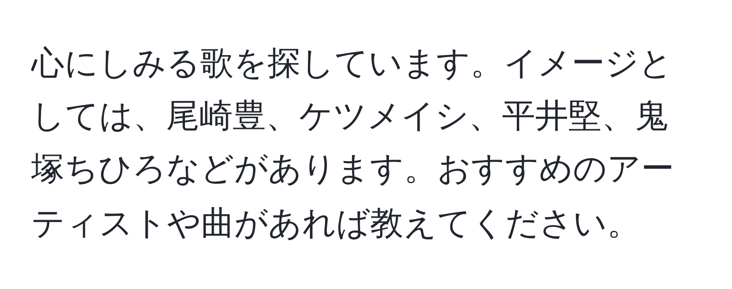 心にしみる歌を探しています。イメージとしては、尾崎豊、ケツメイシ、平井堅、鬼塚ちひろなどがあります。おすすめのアーティストや曲があれば教えてください。