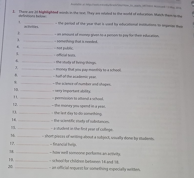 Available at: http://web.mit.edu/brazil/Site/How_to_apply_MIT.html. Accessed: 13 May, 2016. 
2. There are 20 highlighted words in the text. They are related to the world of education. Match them to the 
definitions below: 
1. _- the period of the year that is used by educational institutions to organize their 
activities. 
2,_ 
- an amount of money given to a person to pay for their education. 
3._ 
- something that is needed. 
4. _- not public. 
5. _- official tests. 
6. _- the study of living things. 
7._ 
- money that you pay monthly to a school. 
8. _- half of the academic year. 
9. _- the science of number and shapes. 
10. _- very important ability. 
11. _- permission to attend a school. 
12. _- the money you spend in a year. 
13. _- the last day to do something. 
14. _- the scientific study of substances. 
15. _- a student in the first year of college. 
16. _- short pieces of writing about a subject, usually done by students. 
17. _-- financial help. 
18. _- how well someone performs an activity. 
19. _- school for children between 14 and 18. 
20. _- an official request for something especially written.