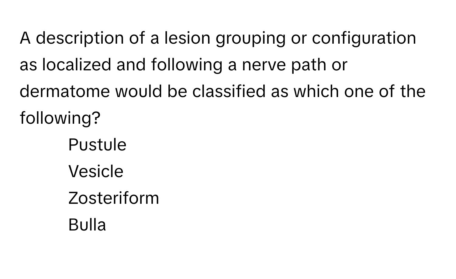 A description of a lesion grouping or configuration as localized and following a nerve path or dermatome would be classified as which one of the following?

1) Pustule 
2) Vesicle 
3) Zosteriform 
4) Bulla