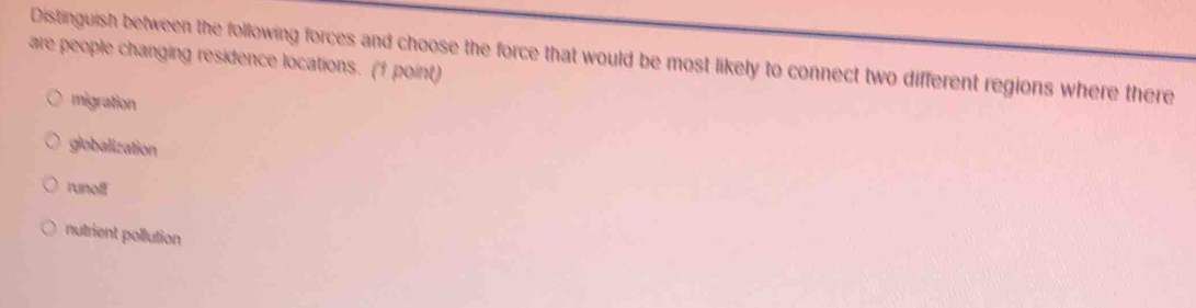 Distinguish between the following forces and choose the force that would be most likely to connect two different regions where there
are people changing residence locations. (1 point)
migration
globalization
runoff
nutrient pollution