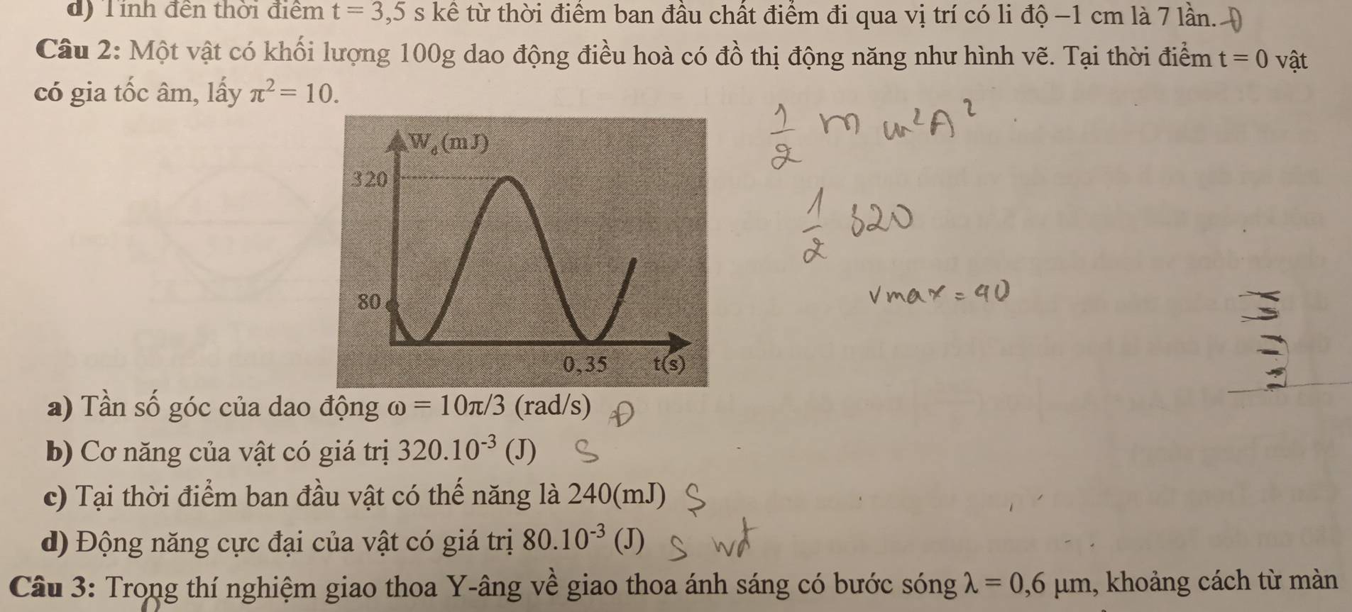 d) Tính đền thời điểm t=3,5s kể từ thời điểm ban đầu chất điểm đi qua vị trí có li độ -1 cm là 7 lần. )
Câu 2: Một vật có khối lượng 100g dao động điều hoà có đồ thị động năng như hình vẽ. Tại thời điểm t=0 vật
có gia tốc âm, lấy π^2=10.
a) Tần số góc của dao động omega =10π /3 (rad/s)
b) Cơ năng của vật có giá trị 320.10^(-3)(J)
c) Tại thời điểm ban đầu vật có thế năng là 240(mJ)
d) Động năng cực đại của vật có giá trị 80.10^(-3) (J)
Câu 3: Trong thí nghiệm giao thoa Y-âng về giao thoa ánh sáng có bước sóng lambda =0,6mu m , khoảng cách từ màn