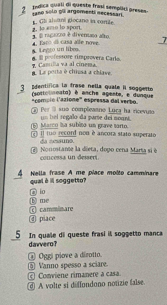 Indica quali di queste frasi semplicl presen.
tano solo gli argomenti necessari.
1. Gh alunni giocano in cortile.
2. Io smo lo sport
3. Il ragazzo è diventato alto.
4. Esco di casa alle nove.
_
5. Leggo un libro.
6. 1l professore rimprovera Carlo.
7 Camilla va al cínema.
8. La porta è chiusa a chiave.
3 Identífica la frase nella quale il soggetto
(sottolineato) è anche agente, e dunque
“compie l’azione” espressa dal verbo.
Per suo compleanno Luca ha ricevuto
un bel regalo da parte dei nonni.
Marco ha subìto un grave torto.
Il tuo record non è ancora stato superato
da nessuno.
d Nonostante la dieta, dopo cena Marta si è
concessa un dessert.
4 Nella frase A me piace molto camminare
qual è il soggetto?
a io
b me
cammìnare
@ piace
5 In quale di queste frasi il soggetto manca
davvero?
@ Oggi piove a dirotto.
ⓑ Vanno spesso a sciare.
Conviene rimanere a casa.
A volte si diffondono notizie false.