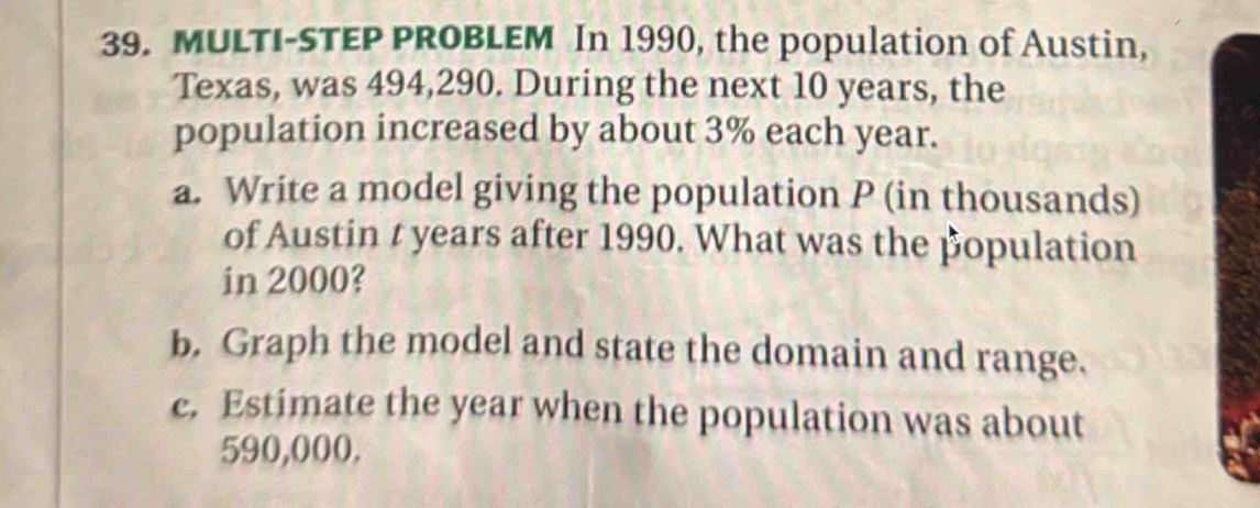 MULTI-STEP PROBLEM In 1990, the population of Austin, 
Texas, was 494,290. During the next 10 years, the 
population increased by about 3% each year. 
a. Write a model giving the population P (in thousands) 
of Austin t years after 1990. What was the population 
in 2000? 
b. Graph the model and state the domain and range. 
c. Estimate the year when the population was about
590,000.