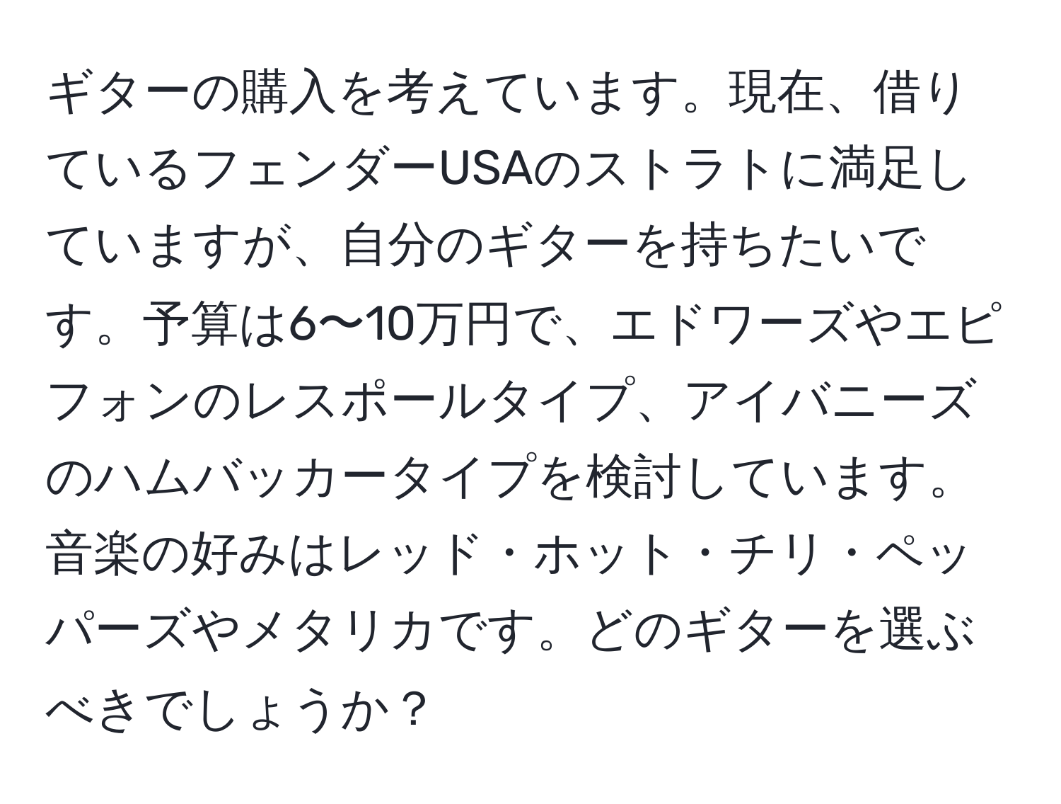 ギターの購入を考えています。現在、借りているフェンダーUSAのストラトに満足していますが、自分のギターを持ちたいです。予算は6〜10万円で、エドワーズやエピフォンのレスポールタイプ、アイバニーズのハムバッカータイプを検討しています。音楽の好みはレッド・ホット・チリ・ペッパーズやメタリカです。どのギターを選ぶべきでしょうか？