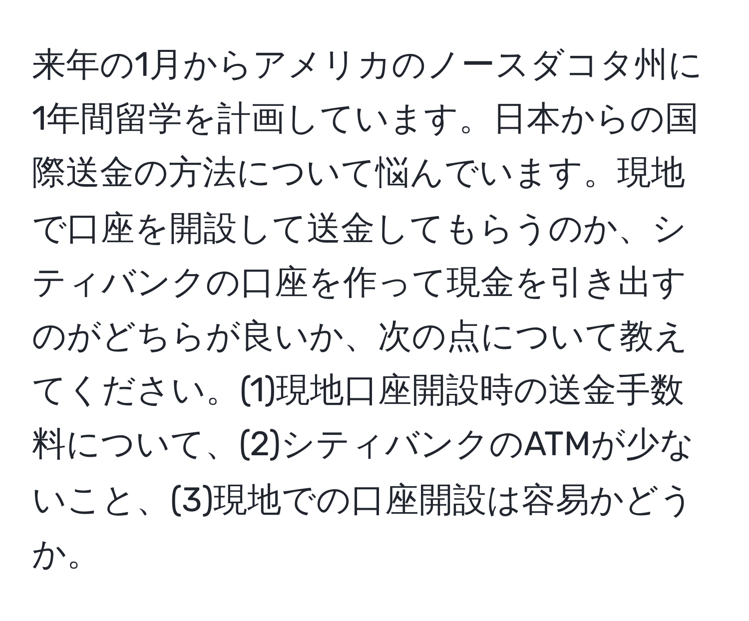 来年の1月からアメリカのノースダコタ州に1年間留学を計画しています。日本からの国際送金の方法について悩んでいます。現地で口座を開設して送金してもらうのか、シティバンクの口座を作って現金を引き出すのがどちらが良いか、次の点について教えてください。(1)現地口座開設時の送金手数料について、(2)シティバンクのATMが少ないこと、(3)現地での口座開設は容易かどうか。