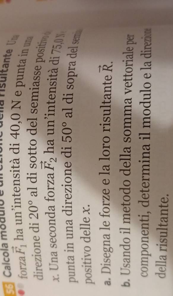 Calcola módulo e 
forza vector F_1 ha un'intensità di 40,0 N e punta in una 
direzione di 20° al di sotto del semiasse positivo
x. Una seconda forza vector F_2 ha un intensit d 75,0 
punta in una direzione di 50° al di sopra del semi 
positivo delle x. 
a. Disegna le forze e la loro risultante vector R. 
b. Usando il metodo della somma vettoriale per 
componenti, determina il modulo e la direzione 
della risultante.