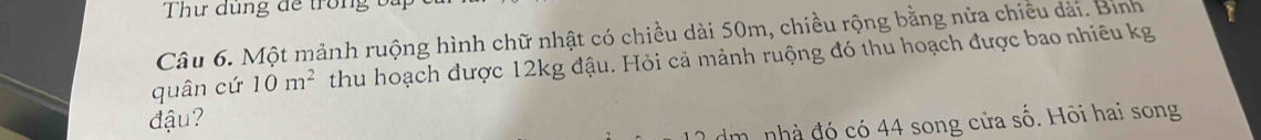 Thư dùng để trong ba 
Câu 6. Một mảnh ruộng hình chữ nhật có chiều dài 50m, chiều rộng bằng nửa chiêu dài. Bình 
quân cứ 10m^2 thu hoạch được 12kg đậu. Hỏi cả mảnh ruộng đó thu hoạch được bao nhiêu kg 
đậu?
dm. nhà đó có 44 song cửa số. Hõi hai song