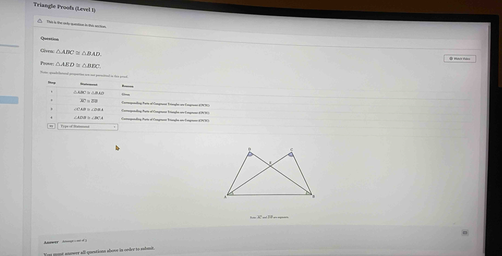 Triangle Proofs (Level 1) 
This is the only question in this section. 
Question 
Given: △ ABC≌ △ BAD. ® Watch Video 
Prove: △ AED≌ △ BEC. 
Note: quadrilateral peopertion are not permitted in this proof. 
Step 
Stalement Reason
△ ABC≌ △ BAD Göven
overline AC≌ overline DB *Corresponding Parts of Congroent Triangles are Congrumnt (CPCTC) 
3 ∠ CAB≌ ∠ DBA Corresponding Parts of Congreent Triangles are Congrusnt (CPCTC) 
4 ∠ ADB≌ ∠ BCA Corresponding Parts of Congruent Triangles are Congreeas (CPCTC) 
try Type of Statemen
Nateres=overline ACand
Answer Amoupt 1 out of 
You must answer all questions above in order to submit.