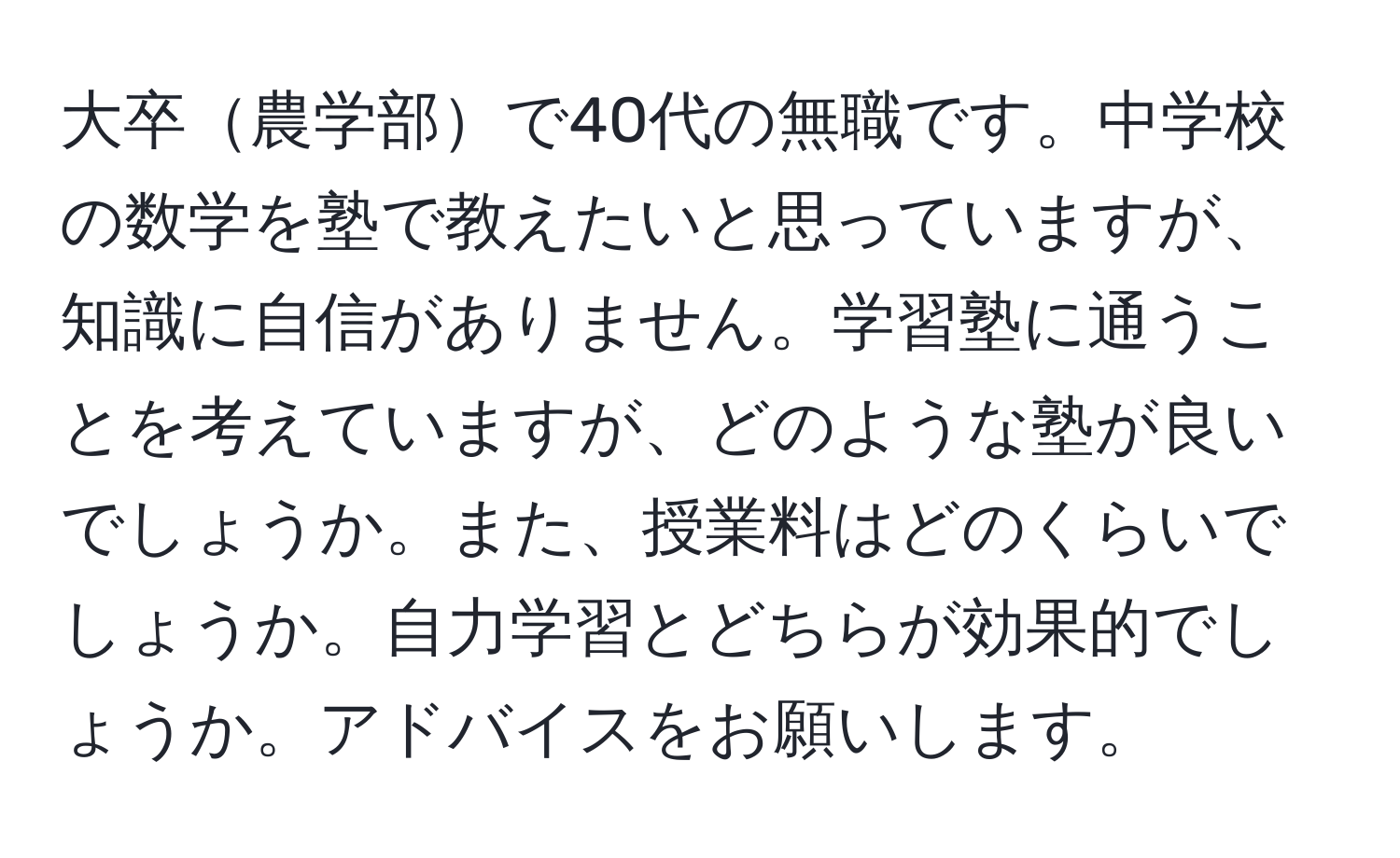 大卒農学部で40代の無職です。中学校の数学を塾で教えたいと思っていますが、知識に自信がありません。学習塾に通うことを考えていますが、どのような塾が良いでしょうか。また、授業料はどのくらいでしょうか。自力学習とどちらが効果的でしょうか。アドバイスをお願いします。