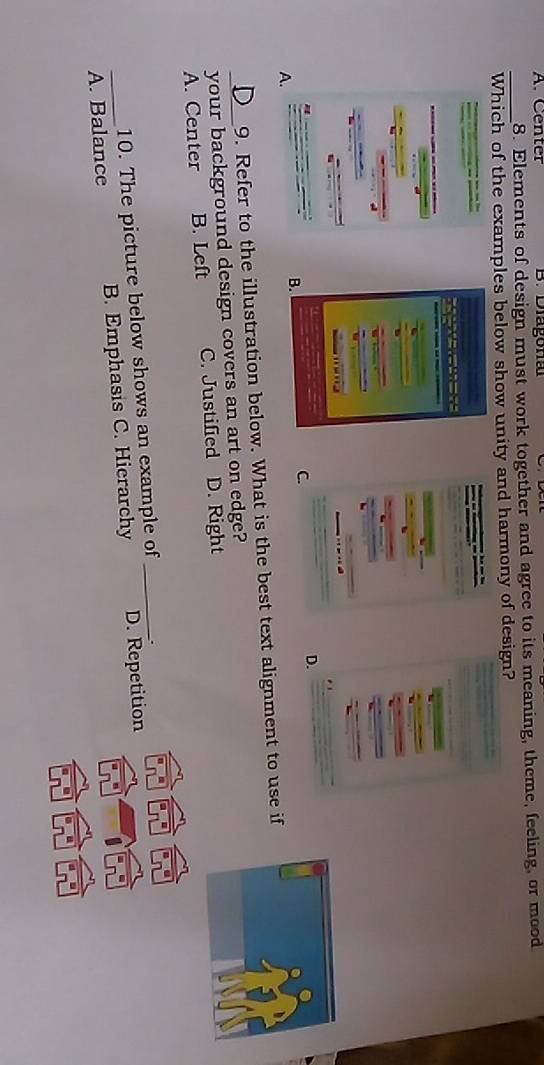 A. Center B. Diagona
_
8. Elements of design must work together and agree to its meaning, theme, feeling, or mood
Which of the examples below show unity and harmony of design?

A.
B.
C.
D.
9. Refer to the illustration below. What is the best text alignment to use if
your background design covers an art on edge?
A. Center B. Left C. Justified D. Right
10. The picture below shows an example of _.
_A. Balance B. Emphasis C. Hierarchy D. Repetition