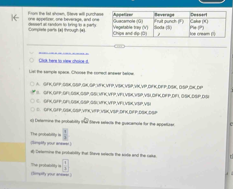 From the list shown, Steve will purchase
one appetizer, one beverage, and one
dessert at random to bring to a party.
Complete parts (a) through (e). 
Click here to view choice d.
List the sample space. Choose the correct answer below.
A GFK, GFP, GSK, GSP, GK, GP, VFK, VFP, VSK, VSP, VK, VP, DFK, DFP, DSK, DSP, DK, DP
B、 GFK, GFP, GFI, GSK,GSP,GSI, VFK, VFP, VFI, VSK, VSP, VSI, DFK, DFP, DFI, DSK, DSP, DSI
C. GFK, GFP, GFI, GSK, GSP,GSI, VFK, VFP, VFI, VSK, VSP, VSI
D. GFK, GFP, GSK, GSP, VFK, VFP, VSK, VSP, DFK, DFP, DSK, DSP
c) Determine the probability tha Steve selects the guacamole for the appetizer.
e
The probability is  1/3 . 
(Simplify your answer.)
d) Determine the probability that Steve selects the soda and the cake.
t
The probability is  1/3 
(Simplify your answer.)