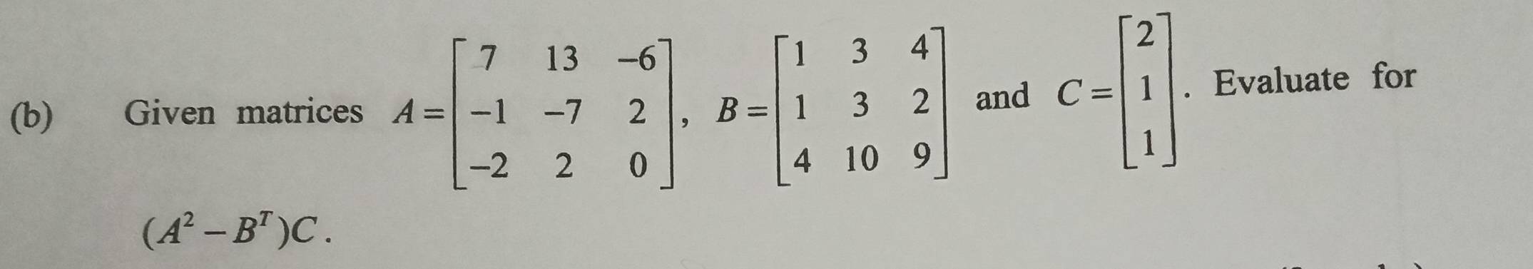 Given matrices A=beginbmatrix 7&13&-6 -1&-7&2 -2&2&0endbmatrix , B=beginbmatrix 1&3&4 1&3&2 4&10&9endbmatrix and C=beginbmatrix 2 1 1endbmatrix. Evaluate for
(A^2-B^T)C.