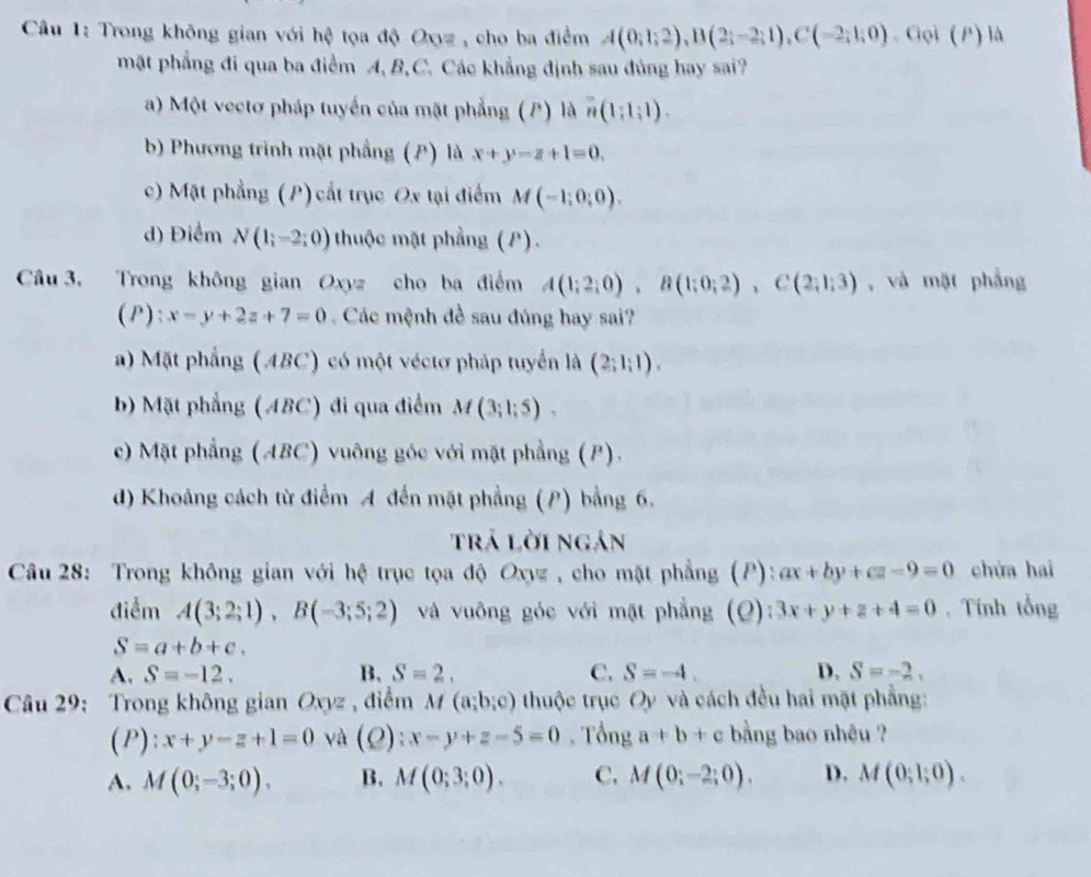 Trong không gian với hệ tọa độ Oọz , cho ba điểm A(0;1;2),B(2;-2;1),C(-2;1;0),Goi(P) là
mặt phẳng đi qua ba điểm A, B,C. Các khẳng định sau đúng hay sai?
a) Một vectơ pháp tuyển của mặt phẳng (P) là n(1;1;1).
b) Phương trình mặt phẳng (P) là x+y-z+1=0.
c) Mặt phẳng (P) cắt trục Ox tại điểm M(-1;0;0).
d) Điểm N(1;-2;0) thuộc mặt phẳng (P).
Câu 3, Trong không gian Oxyz cho ba điểm A(1;2;0),B(1;0;2),C(2;1;3) , và mặt phẳng
(P); x-y+2z+7=0 Các mệnh đề sau đúng hay sai?
a) Mặt phẳng (ABC) có một véctơ pháp tuyển là (2;1;1).
b) Mặt phẳng (ABC) đi qua điểm M(3;1;5).
c) Mặt phẳng (ABC) vuông góc với mặt phẳng (P).
d) Khoảng cách từ điểm A đến mặt phẳng (P) bằng 6.
trả lời ngán
Câu 28: Trong không gian với hệ trục tọa độ Oxyz , cho mặt phẳng (P): ax+by+cz-9=0 chứa hai
điểm A(3;2;1),B(-3;5;2) và vuông góc với mặt phẳng (Q): 3x+y+z+4=0. Tính tổng
S=a+b+c.
A. S=-12. B, S=2. C. S=-4. D. S=-2,
Câu 29: Trong không gian Oxyz , điểm M(a;b;c) thuộc trục Oy và cách đều hai mặt phẳng:
(P): x+y-z+1=0 và (0) :x-y+z-5=0 , Tổng a!= b+c bằng bao nhệu ?
A. M(0;-3;0). B. M(0;3;0). C. M(0;-2;0). D. M(0;1;0).